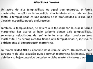 Aleaciones ferrosas
Un acero de alta templabilidad es aquel que endurece, o forma
martensita, no sólo en la superficie sino también en su interior. Por
tanto la templabilidad es una medida de la profundidad a la cual una
aleación específica puede endurecerse.
También la templabilidad, se refiere a la facilidad con la cual se forma
martensita. Los aceros al bajo carbono tienen baja templabilidad,
solamente velocidades de enfriamiento muy altas producen sólo
martensita. Los aceros aleados tienen alta templabilidad e, incluso, el
enfriamiento al aire producen martensita.
La templabilidad NO es sinónimo de dureza del acero. Un acero al bajo
carbono y de alta aleación puede formar martensita fácilmente, pero
debido a su bajo contenido de carbono dicha martensita no es dura.
 