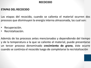RECOCIDO
ETAPAS DEL RECOCIDO
Las etapas del recocido, cuando se calienta el material ocurren dos
procesos que disminuyen la energía interna almacenada, las cual son:
• Recuperación.
• Recristalización.
Además de los procesos antes mencionados y dependiendo del tiempo
y de la temperatura a la que se caliente el material, puede presentarse
un tercer proceso denominado crecimiento de grano, éste ocurre
cuando se continúa el recocido luego de completarse la recristalización
 