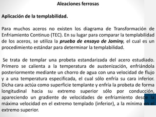 Aleaciones ferrosas
Aplicación de la templabilidad.
Para muchos aceros no existen los diagrama de Transformación de
Enfriamiento Continuo (TEC). En su lugar para comparar la templabilidad
de los aceros, se utiliza la prueba de ensayo de Jominy, el cual es un
procedimiento estándar para determinar la templabilidad.
Se trata de templar una probeta estandarizada del acero estudiado.
Primero se calienta a la temperatura de austenización, enfriándola
posteriormente mediante un chorro de agua con una velocidad de flujo
y a una temperatura especificada, el cual sólo enfría su cara inferior.
Dicha cara actúa como superficie templante y enfría la probeta de forma
longitudinal hacia su extremo superior sólo por conducción,
apareciendo un gradiente de velocidades de enfriamiento desde la
máxima velocidad en el extremo templado (inferior), a la mínima en el
extremo superior.
 