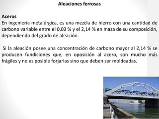 Aleaciones ferrosas
Aceros
En ingeniería metalúrgica, es una mezcla de hierro con una cantidad de
carbono variable entre el 0,03 % y el 2,14 % en masa de su composición,
dependiendo del grado de aleación.
Si la aleación posee una concentración de carbono mayor al 2,14 % se
producen fundiciones que, en oposición al acero, son mucho más
frágiles y no es posible forjarlas sino que deben ser moldeadas.
 