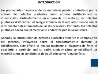 INTRODUCCIÓN
Las propiedades mecánicas de los materiales pueden controlarse por la
adición de defectos puntuales como átomos sustitucionales e
intersticiales. Particularmente en el caso de los metales, los defectos
puntuales distorsionan el arreglo atómico en la red, interfiriendo con el
movimiento o deslizamiento de las dislocaciones. Por tanto, los defectos
puntuales hacen que el material se endurezca por solución sólida.
Además, la introducción de defectos puntuales modifica la composición
del material, influyendo sobre el comportamiento durante la
solidificación. Este efecto se analiza mediante el diagrama de fases al
equilibrio, a partir del cual se podrá predecir cómo se solidificará un
material tanto en condiciones de equilibrio como fuera de éste.
 
