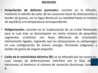 RECOCIDO
• Aniquilación de defectos puntuales: consiste en la difusión,
mediante la adición de calor, de las vacancias hacia las dislocaciones y
bordes de granos, así se logra disminuir su cantidad hasta el número
de equilibrio a la temperatura correspondiente.
• Poligonización: consiste en la readecuación de un cristal flexionado
para la cual éste se descompone en cierto número de pequeños
segmentos cristalinos con leves diferencia de orientación
íntimamente ligados, logrando que las dislocaciones se redispongan
en una configuración de menor energía, formando subgranos y
bordes de grano de ángulo pequeño.
• Caída de la resistividad eléctrica (R): se ve afectada por las vacancias,
cuyo campo de deformaciones interfiere con el flujo de los
electrones; al disminuir el número de vacancias disminuye, también,
R.
 
