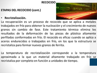 RECOCIDO
ETAPAS DEL RECOCIDO (cont.)
• Recristalización.
La recuperación es un proceso de recocido que se aplica a metales
trabajados en frío para obtener la nucleación y el crecimiento de nuevos
granos sin cambio de fase. Este tratamiento térmico elimina los
resultados de la deformación de las piezas de plástico altamente
perfiladas conformadas en frío. El recocido es eficaz cuando se aplica a
aceros endurecidos o trabajados en frío, en los que la estructura se
recristaliza para formar nuevos granos de ferrita.
La temperatura de recristalización corresponde a la temperatura
aproximada a la que un material altamente trabajado en frío se
recristaliza por completo en función a unidades de tiempo.
 