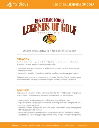SITUATION
For their first annual Legends of Golf at Big Cedar Lodge tournament, Bass Pro
Shops had several content-related issues to solve:
• Communicating with attendees in real-time about news, updates and changes
to the tournament
• Generating powerful content that could be used to promote next year’s event.
Bad weather during the tournament only increased Bass Pro Shops’ content needs,
as thunderstorms resulted in constant changes in the tournament’s schedule.
SOLUTION
Raidious sent a team of content correspondents to the event to report, engage and
build content. Throughout the week, the Raidious team did the following:
• Created video and photo content for both real-time and future use
• Reported on the events of the tournament, including interviews with players and
real-time weather updates
• Published content and updates about the event on Bass Pro Shops and Legends
of Golf’s social media channels
• Moderated comments and replies on social media—quickly addressing people’s
questions and concerns regarding weather, safety and the tournament in general.
Onsite event activation for content creation
Raidious • 47 South Meridian Street, #302, Indianapolis, IN 46143 • 317-203-9807 • raidious.com
USE CASE: LEGENDS OF GOLF
 
