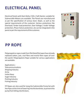 ELECTRICAL PANEL
Electrical Panels with Start Delta / DOL / Soft Starter, suitable for
Submersible Motors are available. The Panels are manufactured
as per the specification of various Govt. Depts. as well as the
special requirements of the customer. Various protections like
Overload / Under load protection, Over Voltage / Under Voltage
protection, Phase Failure protection, etc can be integrated in the
panelaspertherequirementofthecustomer.
PP ROPE
Polypropyleneropesmadefromfibrillatedflattapeshavealready
replaced cotton, jute, sisal fibre and manila fibre ropes all over
the world. Polypropylene Rope suitable for various applications
areavailable.
Applications:-
Telecommunications
ShippingIndustry
Army
IndianNavy
SugarIndustry
PicklingIndustry
FishingIndustry
PP Ropes are also used for tying the Submersible Pump Set with
thePipesatthetimeofloweringintotheborehole,topreventthe
pumpfromfallingintothebore.
 