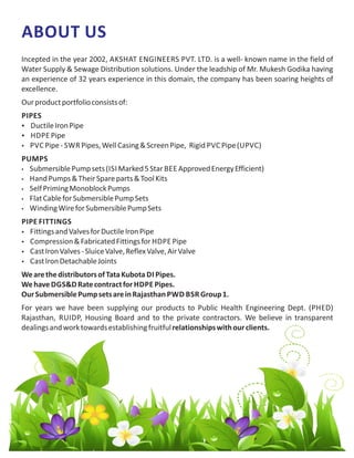 ABOUT US
Incepted in the year 2002, AKSHAT ENGINEERS PVT. LTD. is a well- known name in the field of
Water Supply & Sewage Distribution solutions. Under the leadship of Mr. Mukesh Godika having
an experience of 32 years experience in this domain, the company has been soaring heights of
excellence.
Ourproductportfolioconsistsof:
PIPES
 DuctileIronPipe
 HDPE Pipe
 PVC Pipe- SWR Pipes,WellCasing&ScreenPipe, Rigid PVC Pipe(UPVC)
PUMPS
 SubmersiblePumpsets(ISI Marked5Star BEE ApprovedEnergyEfficient)
 HandPumps&TheirSpareparts&ToolKits
 SelfPrimingMonoblockPumps
 FlatCableforSubmersiblePumpSets
 WindingWireforSubmersiblePumpSets
PIPE FITTINGS
 FittingsandValvesforDuctileIronPipe
 Compression&FabricatedFittingsfor HDPE Pipe
 CastIronValves-SluiceValve,ReflexValve,AirValve
 CastIronDetachableJoints
WearethedistributorsofTataKubota DI Pipes.
Wehave DGS&DRatecontractfor HDPE Pipes.
OurSubmersiblePumpsetsareinRajasthan PWD BSR Group1.
For years we have been supplying our products to Public Health Engineering Dept. (PHED)
Rajasthan, RUIDP, Housing Board and to the private contractors. We believe in transparent
dealingsandworktowardsestablishingfruitfulrelationshipswithourclients.
 