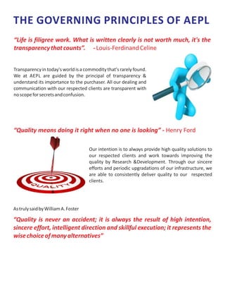 THE GOVERNING PRINCIPLES OF AEPL
Transparency in today's world is a commodity that's rarely found.
We at AEPL are guided by the principal of transparency &
understand its importance to the purchaser. All our dealing and
communication with our respected clients are transparent with
noscopeforsecretsandconfusion.
“Life is filigree work. What is written clearly is not worth much, it's the
transparencythatcounts”. -Louis-FerdinandCeline
“Quality means doing it right when no one is looking” - Henry Ford
Our intention is to always provide high quality solutions to
our respected clients and work towards improving the
quality by Research &Development. Through our sincere
efforts and periodic upgradations of our infrastructure, we
are able to consistently deliver quality to our respected
clients.
AstrulysaidbyWilliamA.Foster
“Quality is never an accident; it is always the result of high intention,
sincere effort, intelligent direction and skillful execution; it represents the
wisechoiceofmanyalternatives”
 