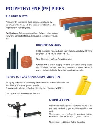 POLYETHYLENE (PE) PIPES
PLB HDPE DUCTS
Permanently lubricated ducts are manufactured by
co extrusion technique & the base raw material used is
High Density Poly Ethylene.
Applications: Telecommunication, Railway Information
Network, Computer Networking, Cable service providers,
etc.
HDPE PIPES & COILS
HDPE pipes are manufactured from High Density Poly Ethylene
polymersi.e. PE 63, PE 80and PE 100.
Size:20mmto1000mmOuterDiameter.
Applications : Water supply systems, Air conditioning ducts,
Acid & alkali transport systems, Darinage systems, Waste &
watertreatmentplants,Hydrotransportsystems,etc.
PE PIPE FOR GAS APPLICATION (MDPE PIPE)
PE piping systems are the most preferred means of transportation and
distributionofNaturalgasworldwide.
TherawmaterialusedisMediumDensityPolyEthylene(MDPE).
Size:20mmto315mmOuterDiameter.
SPRINKLER PIPE
Worldwide HDPE sprinkler system is found to be
the best method to get maximum yield at low
cost.
These pipes are available in pressure ratings
fromclass1to4 PN 2.5, PN 3.2, PN 4.0& PN 6.0.
Size : 63mm to 200mm Outer Diameter.
 