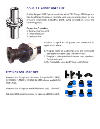 DOUBLE FLANGED HDPE PIPE
Doubleflanged HDPE Pipesareavailablewith HDPE Flange, MS Flangeand
Cast Iron Flange.Flanges are normally used as demountable joints for low
pressure installations (industrial plant, pump connection, tanks and
swimmingpools).
ConnectionProperties:
1.RigidMechanicalJoint
2.TensionResistant
3.Demountable
Double flanged HDPE pipes are preferred in
applicationswhere
1. The pipe has to be used temporarily and then has to
bedisconnectedandusedsomewhereelse.
2. The pipe is to be joined with Iron or steel pipe lines,
Pumps,tanks,etc.
3.ThePipeistobejoinedwithValvesandfittings.
Compression fittings and Fabricated fittings like TEE, BEND,
REDUCER, FLANGES, COUPLERS, MTA,etcareavailablefor
HDPE Pipe.
Compressionfittingsareavailableforsizesupto110mm OD.
Fabricatedfittingsareavailableforsizesupto1000mm OD.
FITTINGS FOR HDPE PIPE
 
