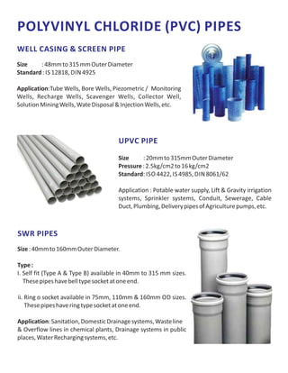 POLYVINYL CHLORIDE (PVC) PIPES
WELL CASING & SCREEN PIPE
Size :48mmto315mmOuterDiameter
Standard: IS 12818, DIN 4925
Application:Tube Wells, Bore Wells, Piezometric / Monitoring
Wells, Recharge Wells, Scavenger Wells, Collector Well,
SolutionMiningWells,WateDisposal&InjectionWells,etc.
UPVC PIPE
Size :20mmto315mmOuterDiameter
Pressure:2.5kg/cm2to16kg/cm2
Standard: ISO 4422, IS 4985, DIN 8061/62
Application : Potable water supply, Lift & Gravity irrigation
systems, Sprinkler systems, Conduit, Sewerage, Cable
Duct,Plumbing,DeliverypipesofAgriculturepumps,etc.
SWR PIPES
Size:40mmto160mmOuterDiameter.
Type:
I. Self fit (Type A & Type B) available in 40mm to 315 mm sizes.
Thesepipeshavebelltypesocketatoneend.
ii. Ring o socket available in 75mm, 110mm & 160mm OD sizes.
Thesepipeshaveringtypesocketatoneend.
Application:Sanitation,DomesticDrainagesystems,Wasteline
& Overflow lines in chemical plants, Drainage systems in public
places,WaterRechargingsystems,etc.
 
