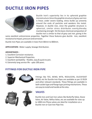 DUCTILE IRON PIPES
Ductile Iron Pipes are available in Sizes from 80mm to 800mm.
APPLICATION : Water supply, Sewage Distribution.
ADVANTAGES :
1. Excellent Corrosion resistance.
2. Superior Mechanical Properties.
3. Excellent workability - flexible, easy & quick to join.
4. Extremely long service life - upto 100 years.
Ductile Iron’s superiority lies in its spheroid graphite
microstructure.Since the graphite structure of grey cast iron
is linear, under severe loading, stress builds up unevenly
around the ends of particles and weekens the metal.
However, in ductile iron, since the graphite structure is
spherical, similar stress distributes evenly,thereby
maintaining strength. Yet the basic chemical composition of
ductile iron is similar to that of grey cast iron, giving it the
same excellent anticorrosive properties. Together these features give ductile iron, excellent
resistancetoimpact,pressureandcorrosion.
Fittings like TEE, BEND, MTA, REDUCERS, DUCKFOOT
BEND, etc for Ductile Iron Pipes are available as per IS 9529
and other relevant standards. These fittings are available in
both socket type and flange type jointing mechanisms. These
areeasytoinstallandhandleatthesites.
FITTINGS FOR DUCTILE IRON PIPE
VALVES
Ductile Iron and Cast Iron valves like Butterfly Valve, Sluice
Valve, Air Valve, Reflux Valve, etc are available for sizes up
to 1000 mm.These valves are ideal for installation on a
Ductile iron or Cast Iron Pipe line.
 