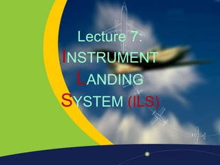Lecture 7:
INSTRUMENT
LANDING
SYSTEM (ILS)
 