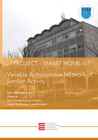  
// PROJECT - SMART HOME IoT
Variable Autonomous NEtwork of
SenSor Activity
REP.01 PROJ-FX01 Project
DT080A/3C
Report: Ricardo Pereira [C13762541]
Lecturer: Yuri Planarian / Leslie Shoemaker
 