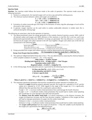 THE MELT SHOP PROCESS JUNE 2005
Injection Mode
Function: The injection mode follows the burner mode in the order of operation. The injection mode serves the
following functions:
1) Similar to a cutting torch, the injected oxygen will cut into scrap and aid the melting process
2) The chemical reactions between carbon and oxygen are exothermic
C + ½O → CO + 2.75KWh/Nm3
O2
CO + ½O → CO2 + 7KWh/Nm3
O2
C + O2 → CO2 + 4.88KWh/Nm3
O2
3) Formation of carbon monoxide gas (CO) helps in the formation of foamy slag (the advantages of such will be
discussed in later sections)
4) In general, oxygen injection can be used solely to oxidize undesirable elements in molten steel; this is
achieved during the refining stage
The following are some basic rules for the operation of injectors:
1) The above-mentioned values for energy generation of the module chemical reactions assume 100% yield of
all injected carbon and oxygen and 100% efficiency of the reactions; in real life, this is not true, and it was
determined experimentally that only 3KW/Nm3
of energy are generated. This low efficiency is a result of the
fact that not all oxygen and carbon injected in the EAF react together. Oxygen and carbon uses in the EAF are
summarized in the following table:
Oxygen Carbon
Reacts with carbon
Burns other elements in steel
Could be lost by suction with the fumes
Reacts with oxygen
Absorbed into steel (dissolves)
Could be lost by suction with the fumes
2) Energy provided from oxygen and carbon injection could be determined by the following formula:
O2 Consumption in injection mode [Nm3
] ×3KW/Nm3
O2
Energy from Oxygen Injection [MWh]=
1000
3) The optimum C[Kg/min]:O2[Nm3
/min] ratio is 0.6:1. This was determined by analyzing the chemical balance
of the complete oxidation of carbon C + O2 → CO2 requires:
12Kg Carbon + 22.4Nm3
Oxygen
Dividing both figures by 22.4 … 0.54Kg Carbon + 1Nm3
Oxygen
Assuming carbon yield is 90% …
Required Carbon = 0.54/0.9 = 0.6Kg/Nm3
O2
4) In the refining stage, the decarburation process is governed by the following empirical relations:
O2 Flow rate [Nm3
/h] = (1.2~1.5) × n × t × 6
n: decraburation rate [0.01% C/min]
t: furnace capacity [ton]
6 × Ceq × t [ton]
If Ceq>15 … Tdecarb[min]=
Q [O2 Nm3
]
Where Ceq[0.01%] = C[0.01%] + 0.8Si[0.01%] + 0.5Mg[0.01%] + 0.2Mn[0.01%] + 9P[0.001%]
5) The important operational parameters that must be considered for proper operation of modules are:
- Module jet angles should be properly adjusted; typically, the oxygen jet is adjusted to 41-45o
and the
carbon jet is adjusted to 31-35o
. With regards to the angle of the oxygen jet, if it is significantly
different than that specified, then this could lead to adverse effects:
If angle > 45o
→ excessive molten metal penetration that could damage the hearth refractory
If angle < 41o
→ insufficient molten metal penetration that would lead to molten metal splashing
(this would later on cause damage to the shell and roof panels)
- The distance from the molten metal bath is of utmost importance; as the distance increases, the
oxygen jet dispersion increases and the flow becomes irregular. Turbulence of the oxygen jet flow
will lead to improper penetration of oxygen into the molten metal bath:
If distance is short → excessive molten metal penetration
If distance is long → insufficient molten metal penetration that would lead to molten metal splashing
- The oxygen outlet pressure from the oxygen jet should be ~11bar; the suitable nozzle diameter for
the oxygen jet is governed by the following formula:
822 × e × P1 × do
2
Q=
√T1
AMIR MISHRIKY
8
 