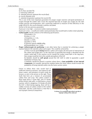 THE MELT SHOP PROCESS JUNE 2005
Where:
Q: O2 flow rate [Nm3
/h]
e: restricting coefficient
P1: absolute pressure upstream the nozzle [bar]
do: nozzle diameter [cm]
T1: absolute temperature upstream the nozzle [o
K]
This is one of the most important parameters for proper oxygen injection and good penetration of
oxygen through the molten steel. Given the required flow-rate of oxygen per oxygen jet, the inlet
oxygen pressure and temperature, and a restricting coefficient (a measure of flow efficiency) in the
range 0.85-0.95, the nozzle diameter could be calculated
Similar to the two previous parameters:
If pressure is too high → excessive molten metal penetration
If pressure is low → insufficient molten metal penetration that would lead to molten metal splashing
- Carbon quality should conform to the following specifications:
a] Humidity<1%
b] Ashes ≤ 13%
c] Volatilities ≤ 1.5%
d] Sulfur ≤ 0.8%
e] Carbon ≥ 85%
f] Thermal capacity 6800Kcal/Kg
g] Diameter/grain size 1-3mm
- Proper carbon/oxygen jet positioning is one other factor that is essential for achieving a proper
reaction between the injected carbon and oxygen. This could be achieved by:
a] There must be good mixing between carbon and oxygen; the best point of intersection of
the carbon and oxygen jets is in the slag layer to guarantee that energy is absorbed into the
molten metal bath. If the reaction occurs outside the molten metal bath or the slag layer,
then energy would be lost to the outside atmosphere of the EAF
b] Modules should be well spread around the EAF shell in order to guarantee a good
distribution of foamy slag
c] Modules should be placed in position where there is least probability of lost injected
components; for example, placing the modules below the fumes elbow would increase the
probability of losing injected carbon into the fumes suction system
Failure to follow these rules would lead to
inefficient chemical reactions, lost material to the
fumes system, and formation of skulls inside the
furnace, as seen in the picture on the right. These
skulls that form are a mixture of accumulated
carbon fines and scrap. The carbon content in
these huge pieces is quite high, and if it breaks
off the furnace side walls, it could lead to a heavy
reaction, which is dangerous; if it breaks off while
the EAF is tilted during tapping, there will be a
sudden increase of carbon content of the molten
metal bath, and this could lead to a heat that is
out of proper chemical composition.
A mixture of accumulated slag/carbon/scrap due to
improper setting of the carbon jet
AMIR MISHRIKY
9
 