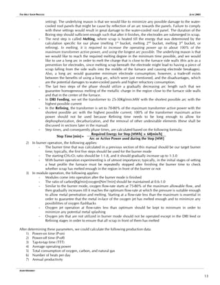 THE MELT SHOP PROCESS JUNE 2005
setting). The underlying reason is that we would like to minimize any possible damage to the water-
cooled roof panels that might be cause by reflection of an arc towards the panels. Failure to comply
with these settings would result in great damage to the water-cooled roof panel. The duration of the
Boring step should sufficient enough such that after it finishes, the electrodes are submerged in scrap.
- The next step is called Melting, where scrap is heated till the energy that was determined by the
calculation specific for our phase (melting 1st
bucket, melting 2nd
bucket, melting 3rd
bucket, or
refining). In melting, it is required to increase the operating power up to about 100% of the
maximum transformer active power, and using the longest arc possible. The underlying reason is that
we would like to reach the required melting degree in the minimum time possible, and we would
like to use a long arc in order to melt the charge that is close to the furnace side walls (this acts as a
prevention for electrodes, since melting scrap beneath the electrode might lead to having a piece of
scrap falling from the side walls into the middle of the furnace and causing electrode breakages).
Also, a long arc would guarantee minimum electrode consumption; however, a trade-off exists
between the benefits of using a long arc, which were just mentioned, and the disadvantages, which
are the potential damages to water-cooled panels and higher refractory consumption.
- The last two steps of the phase should utilize a gradually decreasing arc length such that we
guarantee homogeneous melting of the metallic charge in the region close to the furnace side walls
and that in the center of the furnace.
- In DRI Feeding, we set the transformer to 25-30Kg/min.MW with the shortest possible arc with the
highest possible current
- In the Refining, the transformer is set to 70-80% of the maximum transformer active power with the
shortest possible arc with the highest possible current; 100% of the transformer maximum active
power should not be used because Refining time needs to be long enough to allow for
dephosphorization, decarburization, and the removal of other undesirable elements (these shall be
discussed in sections later in the manual)
- Step times, and consequently phase times, are calculated based on the following formula:
Required Energy for Step [MWh] × 60[min/h]
Step Time [min]=
Arc or Active Power used during the Step [MW]
2) In burner operation, the following applies:
- The burner time that was calculated in a previous section of this manual should be our target burner
time; typically, the first five steps should be used for the burner mode
- The starting CH4:O2 ratio should be 1:1.8, and it should gradually increase up to 1:3.0
- With burner operation experimenting is of utmost importance; typically, in the initial stages of setting
a heat profile the furnace must be repeatedly stopped after finishing the burner time to check
whether scrap has melted enough in the region in front of the burner or not
3) In module operation, the following applies:
- Modules come into operation after the burner mode is finished
- The ratio of carbon[Kg/min]:oxygen[Nm3
/min] should be maintained at 0.6:1.0
- Similar to the burner mode, oxygen flow-rate starts at 75-80% of the maximum allowable flow, and
then gradually increases till it reaches the optimum flow-rate at which the pressure is suitable enough
to allow metal penetration and melting. Starting at a flow-rate less than the maximum is essential in
order to guarantee that the metal in-face of the oxygen jet has melted enough and to minimize any
possibilities of oxygen flashbacks
- Oxygen jet operation at flow-rates less than optimum should be kept to minimum in order to
minimize any potential metal splashing
- Oxygen jets that are not utilized in burner mode should not be operated except in the DRI feed or
Refining stages in order to ensure that all scrap in front of them has melted
After determining these parameters, we could calculate the following production data:
1) Power-on time (P-on)
2) Power-off time (P-off)
3) Tap-to-tap time (TTT)
4) Average operating power
5) Total consumption of oxygen, carbon, and natural gas
6) Number of heats per day
7) Annual productivity
AMIR MISHRIKY
13
 
