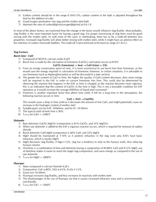 THE MELT SHOP PROCESS JUNE 2005
5) Carbon content should be in the range 0.10-0.15%; carbon content in the bath is adjusted throughout the
heat by the addition of coke
6) Good oxygen penetration into slag and the molten steel bath
7) Maintain the ratio of carbon[Kg/min]:oxygen[Kg/min] at 0.6:1.0
In most of the above factors, we examined how the change in the factor would influence slag fluidity. Most probably,
slag fluidity is the most important factor for having a good slag. For proper functioning of slag there must be good
mixing with the molten steel. As with most of the cases in steelmaking, there has to be a trade-off between two
properties: increased slag fluidity will allow better mixing with molten steel, while it might have an adverse effect on
the retention of carbon monoxide bubbles. This trade-off is best achieved at the basicity range of 1.8-2.2.
Slag Formers
Burnt Lime - CaO
1) Composed of 90-95% calcium oxide (CaO)
2) Burnt lime is made by the calcination of limestone (CaCO3); calcination occurs at 910o
C
CaCO3 (Limestone) + heat → CaO (Lime) + CO2
3) From an energy conservation point of view, it is more economical to use burnt lime than limestone, as this
would save the energy required in calcination of limestone; however, in certain situations, it is advisable to
use limestone (such as dephosphorization as will be discussed in a later section)
4) The greater the content of CaO in lime, the higher the quality; if CaO content decreases, then more energy
will be required in the EAF in order to convert limestone into lime. This could also be determined by
observing the reaction that happens in the EAF as lime is charged; as the reaction becomes more vigorous,
this is an indication that the content of CaCO3 in the lime is high. This is not a favorable condition for EAF
operation as it would increase the average KWh/ton of liquid steel consumed
5) Freshness is another important factor that affects lime yield; if left for a long time in the atmosphere, the
following reaction occurs in lime:
CaO + H2O → Ca(OH)2
This would cause a drop in lime yield as it decreases the amount of free CaO, and might potentially cause an
increase in the hydrogen content of molten steel
6) Suitable grain size for EAF: 30-60mm, and for LF: 10-30mm
7) The typical yield of fresh lime is 90%
8) Tmelting for CaO = 2580o
C
Dolomite
1) Raw dolomite: CaCO3.MgCO3 (composition is 65% CaCO3, and 35% MgCO3)
2) When raw dolomite is added to the EAF a vigorous reaction occurs, which is required for removal of carbon
dioxide
3) Burnt dolomite: CaO.MgO (composition is 60% CaO, and 32% MgO)
4) MgO should be maintained at 7-10% as it protects refractory in the slag zone area (EAFs have basic
refractory, which is mostly MgO)
5) MgO decreases slag fluidity; if Mgo>12%, slag has a tendency to stick to the furnace walls, thus reducing
furnace volume
6) Dololime is a combination of lime and dolomite having a composition of 85-88% CaO and 9-12% MgO; use
of dololime makes it easier to reach the target slag composition, and saves energy as compared to the use of
raw dolomite
7) Tmelting for MgO = 2800o
C
Fluorspar
1) Main compound is calcium fluoride (CaF2)
2) Composition: CaF2≥80%, SiO2≤4-5%, FexOy<1-2%
3) Grain size 10-20mm
4) Fluorspar increases slag fluidity, and thus increases its reactivity with molten steel
5) The disadvantages of the use of fluorspar are that it causes increased refractory wear and is environmentally
non-friendly
6) Tmelting for CaF2 = 1360o
C
AMIR MISHRIKY
17
 