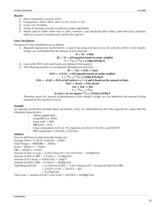 THE MELT SHOP PROCESS JUNE 2005
Bauxite
1) Main compound is alumina Al2O3
2) Composition: Al2O3>80%, SiO2<2-3%, FexOy<1-2%
3) Grain size: 10-20mm
4) Similar to fluorspar, bauxite is used to increase slag fluidity
5) Mostly used in ladles rather than in EAFs; however, care should be taken when used with basic refractory
ladles as it causes increased wear rate for the slag line
Lime Calculations
The basis for lime calculations are as follows:
1) Required slag basicity CaO%/SiO2%=2; given the amount of free silicon (Si) and silica (SiO2) in the metallic
charge, we could determine the amount of lime required
Si + O2 → SiO2
28 + 32 → 60 (equation based on molar weights)
1 + 32
/28 → 60
/28 ≅ 2.14Kg SiO2/Kg Si
2) Lime yields 90% CaO (yield varies according to lime quality)
3) The following reaction occurs between phosphorous and CaO
2P + 5
/2O2 → P2O5 + heat
2(31) + 2.5(32) → 142 (equation based on molar weights)
1 + 80
/62 → 142
/62 ≅ 2.29Kg P2O5/Kg P
P2O5 + xCaO → P2O5.xCaO (where x=1~4 and is based on the amount of lime)
P2O5 + 4CaO → P2O5.4CaO
142 + 224 → 366
1 + 224
/142 → 366
/142
In case x=4, we require 224
/62 ≅ 3.61Kg CaO/Kg P
Therefore, given the amount of phosphorous in the metallic charge, we can determine the amount of lime
required for this reaction to occur
Example
An example would best illustrate these calculations. Now, we shall determine the lime required for a heat with the
following characteristics:
- 180ton tapped steel
- Scrap/DRI mix: 70/30
- Scrap yield = 90%
- DRI yield = 85%
- Scrap composition: 0.2% Si, 2% impurities (of which 15% SiO2), and 0.04%P
- DRI composition: 3.5% SiO2, 0.5%CaO
Solution
First we shall have to determine the charge mix
Average Yield = 0.7(0.9)+0.3(0.85) = 0.885
Total Charge = 180/0.885 = 203ton
Scrap = 203(0.7) = 142ton
DRI = 203(0.3) = 61ton
Amount of SiO2 in scrap = 0.2%(142)(2.14)+2%(15%)(142) = 1033Kg SiO2
Amount of SiO2 in DRI = 3.5%(61) = 2135Kg SiO2
Amount of P in Scrap = 0.04%(142) = 57Kg P
Amount of CaO in DRI = 0.5%(61) = 305Kg CaO
Total Required CaO = 2×Amount of SiO2 + 3.61×Amount of P – Amount of CaO from DRI
= 2(1033+2135) + 3.61(57) – 305
= 6237Kg CaO
Total Lime = Amount of CaO / Lime Yield = 6237/0.9 = 6930Kg Lime
AMIR MISHRIKY
18
 