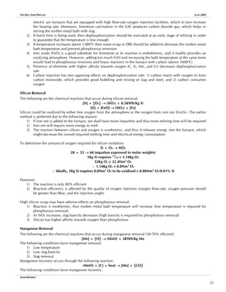 THE MELT SHOP PROCESS JUNE 2005
electric are furnaces that are equipped with high flow-rate oxygen injection facilities, which in turn increase
the heating rate. Moreover, limestone calcination in the EAF produces carbon dioxide gas, which helps in
stirring the molten metal bath with slag
2) If burnt lime is being used, then dephosphorization should be executed at an early stage of refining in order
to guarantee that the temperature is low enough
3) If temperature increases above 1580o
C then some scrap or DRI should be added to decrease the molten metal
bath temperature and prevent phosphorous reversion
4) Iron oxide (FeO) is a good substitute for limestone as its reaction is endothermic, and it readily provides an
oxidizing atmosphere. However, adding too much FeO and increasing the bath temperature at the same tome
would lead to phosphorous reversion and heavy reactions in the furnace with carbon (above 1600o
C)
5) Presence of elements with higher affinity towards oxygen (C, Si, Mn, and Cr) decreases dephosphorization
rate
6) Carbon injection has two opposing effects on dephosphorization rate: 1) carbon reacts with oxygen to form
carbon monoxide, which provides good bubbling and mixing of slag and steel, and 2) carbon consumes
oxygen
Silicon Removal
The following are the chemical reactions that occur during silicon removal:
[Si] + {O2} → (SiO2) + 8.5KWh/Kg Si
[Si] + [FeO] → (SiO2) + [Fe]
Silicon could be oxidized by either free oxygen from the atmosphere or the oxygen from iron ore (FexOy). The earlier
method is preferred due to the following reasons:
1) If iron ore is added to the furnace, we shall have more impurities and thus more refining time will be required
2) Iron ore will require more energy to melt
3) The reaction between silicon and oxygen is exothermic, and thus it releases energy into the furnace, which
might decrease the overall required melting time and electrical energy consumption
To determine the amount of oxygen required for silicon oxidation:
Si + O2 → SiO2
28 + 32 → 60 (equation expressed in molar weights)
1Kg Si requires 32
/28 ≅ 1.14Kg O2
32Kg O2 ≅ 22.4Nm3
O2
∴ 1.14Kg O2 ≅ 0.8Nm3
O2
∴ Ideally, 1Kg Si requires 0.8Nm3
O2 to be oxidized ≅ 0.08Nm3
O2/0.01% Si
However:
1) The reaction is only 80% efficient
2) Reaction efficiency is affected by the quality of oxygen injection (oxygen flow-rate, oxygen pressure should
be greater than 8bar, and the injection angle)
High silicon scrap may have adverse effects on phosphorous removal:
1) Reaction is exothermic, thus molten metal bath temperature will increase (low temperature is required for
phosphorous removal)
2) As SiO2 increases, slag basicity decreases (high basicity is required for phosphorous removal)
3) Silicon has higher affinity towards oxygen than phosphorous
Manganese Removal
The following are the chemical reactions that occur during manganese removal (50-70% efficient):
[Mn] + {O} → (MnO) + 2KWh/Kg Mn
The following conditions favor manganese removal:
1) Low temperature
2) Low slag basicity
3) Slag removal
Manganese recovery occurs through the following reaction:
(MnO) + [C] + heat → [Mn] + {CO}
The following conditions favor manganese recovery:
AMIR MISHRIKY
21
 