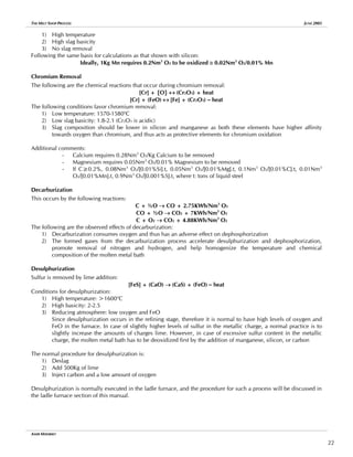 THE MELT SHOP PROCESS JUNE 2005
1) High temperature
2) High slag basicity
3) No slag removal
Following the same basis for calculations as that shown with silicon:
Ideally, 1Kg Mn requires 0.2Nm3
O2 to be oxidized ≅ 0.02Nm3
O2/0.01% Mn
Chromium Removal
The following are the chemical reactions that occur during chromium removal:
[Cr] + {O} ↔ (Cr2O3) + heat
[Cr] + (FeO) ↔ [Fe] + (Cr2O3) – heat
The following conditions favor chromium removal:
1) Low temperature: 1570-1580o
C
2) Low slag basicity: 1.8-2.1 (Cr2O3 is acidic)
3) Slag composition should be lower in silicon and manganese as both these elements have higher affinity
towards oxygen than chromium, and thus acts as protective elements for chromium oxidation
Additional comments:
- Calcium requires 0.28Nm3
O2/Kg Calcium to be removed
- Magnesium requires 0.05Nm3
O2/0.01% Magnesium to be removed
- If C≥0.2%, 0.08Nm3
O2/[0.01%Si].t, 0.05Nm3
O2/[0.01%Mg].t, 0.1Nm3
O2/[0.01%C].t, 0.01Nm3
O2/[0.01%Mn].t, 0.9Nm3
O2/[0.001%S].t, where t: tons of liquid steel
Decarburization
This occurs by the following reactions:
C + ½O → CO + 2.75KWh/Nm3
O2
CO + ½O → CO2 + 7KWh/Nm3
O2
C + O2 → CO2 + 4.88KWh/Nm3
O2
The following are the observed effects of decarburization:
1) Decarburization consumes oxygen and thus has an adverse effect on dephosphorization
2) The formed gases from the decarburization process accelerate desulphurization and dephosphorization,
promote removal of nitrogen and hydrogen, and help homogenize the temperature and chemical
composition of the molten metal bath
Desulphurization
Sulfur is removed by lime addition:
[FeS] + (CaO) → (CaS) + (FeO) – heat
Conditions for desulphurization:
1) High temperature: >1600o
C
2) High basicity: 2-2.5
3) Reducing atmosphere: low oxygen and FeO
Since desulphurization occurs in the refining stage, therefore it is normal to have high levels of oxygen and
FeO in the furnace. In case of slightly higher levels of sulfur in the metallic charge, a normal practice is to
slightly increase the amounts of charges lime. However, in case of excessive sulfur content in the metallic
charge, the molten metal bath has to be deoxidized first by the addition of manganese, silicon, or carbon
The normal procedure for desulphurization is:
1) Deslag
2) Add 500Kg of lime
3) Inject carbon and a low amount of oxygen
Desulphurization is normally executed in the ladle furnace, and the procedure for such a process will be discussed in
the ladle furnace section of this manual.
AMIR MISHRIKY
22
 