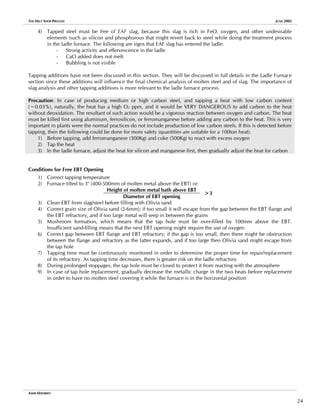 THE MELT SHOP PROCESS JUNE 2005
4) Tapped steel must be free of EAF slag, because this slag is rich in FeO, oxygen, and other undesirable
elements (such as silicon and phosphorous that might revert back to steel while doing the treatment process
in the ladle furnace. The following are signs that EAF slag has entered the ladle:
- Strong activity and effervescence in the ladle
- CaO added does not melt
- Bubbling is not visible
Tapping additions have not been discussed in this section. They will be discussed in full details in the Ladle Furnace
section since these additions will influence the final chemical analysis of molten steel and of slag. The importance of
slag analysis and other tapping additions is more relevant to the ladle furnace process.
Precaution: In case of producing medium or high carbon steel, and tapping a heat with low carbon content
(~0.03%), naturally, the heat has a high O2 ppm, and it would be VERY DANGEROUS to add carbon to the heat
without deoxidation. The resultant of such action would be a vigorous reaction between oxygen and carbon. The heat
must be killed first using aluminum, ferrosilicon, or ferromanganese before adding any carbon to the heat. This is very
important in plants were the normal practices do not include production of low carbon steels. If this is detected before
tapping, then the following could be done for more safety (quantities are suitable for a 100ton heat):
1) Before tapping, add ferromanganese (300Kg) and coke (500Kg) to react with excess oxygen
2) Tap the heat
3) In the ladle furnace, adjust the heat for silicon and manganese first, then gradually adjust the heat for carbon
Conditions for Free EBT Opening
1) Correct tapping temperature
2) Furnace tilted to 3o
(400-500mm of molten metal above the EBT) or:
Height of molten metal bath above EBT
Diameter of EBT opening
>3
3) Clean EBT from slag/steel before filling with Olivia sand
4) Correct grain size of Olivia sand (2-6mm); if too small it will escape from the gap between the EBT flange and
the EBT refractory, and if too large metal will seep in between the grains
5) Mushroom formation, which means that the tap hole must be over-filled by 100mm above the EBT.
Insufficient sand-filling means that the next EBT opening might require the use of oxygen
6) Correct gap between EBT flange and EBT refractory; if the gap is too small, then there might be obstruction
between the flange and refractory as the latter expands, and if too large then Olivia sand might escape from
the tap hole
7) Tapping time must be continuously monitored in order to determine the proper time for repair/replacement
of its refractory. As tapping time decreases, there is greater risk on the ladle refractory
8) During prolonged stoppages, the tap hole must be closed to protect it from reacting with the atmosphere
9) In case of tap hole replacement, gradually decrease the metallic charge in the two heats before replacement
in order to have no molten steel covering it while the furnace is in the horizontal position
AMIR MISHRIKY
24
 