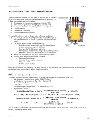 THE MELT SHOP PROCESS JUNE 2005
THE LADLE REFINING FURNACE (LRF) – SECONDARY REFINING
Emergency Stirring
or Wire Injection
Porous
Plug Slide Gate
Mechanism
The main objective from the LRF process is to treat the heat in the ladle
till the desired chemical composition and temperature are achieved. This
is done through the following operations:
1) De-oxidation (performed during tapping and in the LRF)
2) Alloy addition (performed during tapping and in the LRF)
3) Homogenization of chemical composition and temperature
4) Desulphurization
5) Temperature adjustment
6) Inclusion modification/floatation
The can achieve these results by the aid of the following capabilities:
1) The ability to kill steel (meaning removal of dissolved oxygen) by
the aid of Aluminum or Silicon (Aluminum and Silicon killed-
steels)
2) Gas stirring, which has the following functions:
- Provides an inert gas atmosphere at the slag surface in
order to prevent atmospheric oxidation
- Improves slag/steel boundary reactions
- Homogenizes steel chemical composition and temperature
- Helps to achieve rapid precipitation of oxide inclusions
3) Arc heating allows for easy and quick temperature adjustment
4) Refining under white slag ensures the following:
- Good desulphurization
- Removal of non-metallic inclusions
- High alloy yields
- Control of steel analysis
Before getting into the LRF operations, we shall first start by discussing the method of determining the required LRF
transformer power and the theory behind the stirring process.
LRF TRANSFORMER CAPACITY CALCULATION
To present this calculation, the easiest method is to take an example with the following given data:
- Specific power consumption of steel = 0.230KWh/ton.o
C
- Specific power consumption of slag = 0.314KWh/ton.o
C
- Thermal/Electrical efficiency = 0.46
- Heating time = 15min
- Required change in temperature ∆T for steel and slag= 50o
C
- Molten steel = 95ton
0.230KWh/ton.o
C×50o
C×95ton
Required Electrical Power for Steel =
0.46×1000
= 2.375MWh
Amount of Slag = Heating Slag (900) + Carry-over Slag (260) + De-oxidation Slag (260) = 1420Kg
0.314KWh/ton.o
C×50o
C×1.42ton
Required Electrical Power for Slag =
0.46×1000
= 0.048MWh
(2.375+0.048)
Required Transformer Power=
(15min/60min) ×cosφ (≅0.8)
=12.1MVA
This is the basic method for calculating the required LRF transformer power. However, some other factors may
influence the heating rate for ladles:
AMIR MISHRIKY
25
 