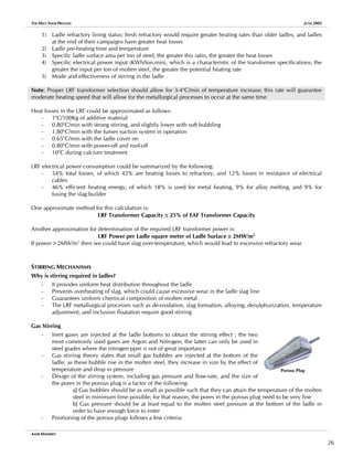 THE MELT SHOP PROCESS JUNE 2005
1) Ladle refractory lining status; fresh refractory would require greater heating rates than older ladles, and ladles
at the end of their campaigns have greater heat losses
2) Ladle pre-heating time and temperature
3) Specific ladle surface area per ton of steel; the greater this ratio, the greater the heat losses
4) Specific electrical power input (KWh/ton.min), which is a characteristic of the transformer specifications; the
greater the input per ton of molten steel, the greater the potential heating rate
5) Mode and effectiveness of stirring in the ladle
Note: Proper LRF transformer selection should allow for 3-4o
C/min of temperature increase; this rate will guarantee
moderate heating speed that will allow for the metallurgical processes to occur at the same time
Heat losses in the LRF could be approximated as follows:
- 1o
C/100Kg of additive material
- 0.80o
C/min with strong stirring, and slightly lower with soft bubbling
- 1.80o
C/min with the fumes suction system in operation
- 0.65o
C/min with the ladle cover on
- 0.80o
C/min with power-off and roof-off
- 10o
C during calcium treatment
LRF electrical power consumption could be summarized by the following:
- 54% total losses, of which 42% are heating losses to refractory, and 12% losses in resistance of electrical
cables
- 46% efficient heating energy, of which 18% is used for metal heating, 9% for alloy melting, and 9% for
fusing the slag builder
One approximate method for this calculation is:
LRF Transformer Capacity ≅ 25% of EAF Transformer Capacity
Another approximation for determination of the required LRF transformer power is:
LRF Power per Ladle square meter of Ladle Surface ≅ 2MW/m2
If power>2MW/m2
then we could have slag over-temperature, which would lead to excessive refractory wear
STIRRING MECHANISMS
Why is stirring required in ladles?
- It provides uniform heat distribution throughout the ladle
- Prevents overheating of slag, which could cause excessive wear in the ladle slag line
- Guarantees uniform chemical composition of molten metal
- The LRF metallurgical processes such as de-oxidation, slag formation, alloying, desulphurization, temperature
adjustment, and inclusion floatation require good stirring
Gas Stirring
- Inert gases are injected at the ladle bottoms to obtain the stirring effect ; the two
most commonly used gases are Argon and Nitrogen; the latter can only be used in
steel grades where the nitrogen ppm is not of great importance
- Gas stirring theory states that small gas bubbles are injected at the bottom of the
ladle; as these bubble rise in the molten steel, they increase in size by the effect of
temperature and drop in pressure
- Design of the stirring system, including gas pressure and flow-rate, and the size of
the pores in the porous plug is a factor of the following:
a] Gas bubbles should be as small as possible such that they can attain the temperature of the molten
steel in minimum time possible; for that reason, the pores in the porous plug need to be very fine
b] Gas pressure should be at least equal to the molten steel pressure at the bottom of the ladle in
order to have enough force to enter
Porous Plug
- Positioning of the porous plugs follows a few criteria:
AMIR MISHRIKY
26
 