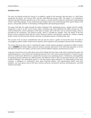 THE MELT SHOP PROCESS JUNE 2005
INTRODUCTION
The main aim behind writing this manual is to establish a guide for the processes that take place in a Melt Shop,
specifically the Electric Arc Furnace (EAF) and the Ladle Refining Furnace (LRF). This paper is not intended to
introduce the Melt Shop from ground zero; on the contrary, it assumes that the reader has certain basic understanding
of how a Melt Shop operates. It aims at allowing such people to gain more understanding of the specific details of the
process, and possibly aid them in developing a melting profiles and operating procedures.
The paper shall take the reader through the logical ordering of the steelmaking process, starting with the metallic
charge that is used in an EAF, and its various types, including scrap, Direct Reduced Iron (DRI), and pig iron. This
shall be followed by a brief explanation of the types of energy used in the EAF, such as electrical energy, which is
provided by the transformer, and chemical energy, which is provided by modules. Then, the details of the EAF
process will be examined along with the various chemical reactions and equations required for creating a heating
profile. Finally, the LRF processes shall be examined, including the practice of making clean steel.
This account in by no means comprehensive and can only be used as a guide. In most of the areas, the reader is
encouraged to perform further research and to question all the equations and assumptions that have been mentioned.
The sources that have been used in compiling this paper include original equipment manufacturer (OEM) manuals,
such as DANIELI and Voeste Alpine, personal research, personal observation of the Melt Shop operations in Al Ezz
Flat Steel (EFS) plant in Ain Sukhna, and discussions with the different engineers and technicians on-site.
A general comment has to be made about some of the findings that have been made while compiling this paper; the
steelmaking process is one of the most complicated processes ever. One cannot assume that there is a specific way by
which we could exactly determine or calculate the outcome of any operating practice. Furthermore, exchangeability
of operating practices between two different plants and different furnaces does not guarantee that the same results
would be obtained. The steelmaking practice is one that requires great experience, an understanding of the basic
concepts, a willingness to continuously learn, great observing abilities, and experimenting. When faced with
problems, one must always resort to the basic chemical, physical, mechanical, electrical, thermodynamic, and fluid
mechanic principles.
AMIR MISHRIKY
1
 