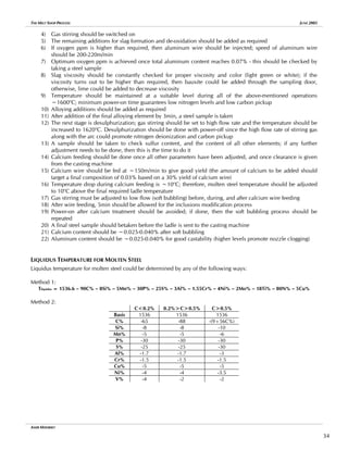 THE MELT SHOP PROCESS JUNE 2005
4) Gas stirring should be switched on
5) The remaining additions for slag formation and de-oxidation should be added as required
6) If oxygen ppm is higher than required, then aluminum wire should be injected; speed of aluminum wire
should be 200-220m/min
7) Optimum oxygen ppm is achieved once total aluminum content reaches 0.07% - this should be checked by
taking a steel sample
8) Slag viscosity should be constantly checked for proper viscosity and color (light green or white); if the
viscosity turns out to be higher than required, then bauxite could be added through the sampling door,
otherwise, lime could be added to decrease viscosity
9) Temperature should be maintained at a suitable level during all of the above-mentioned operations
~1600o
C; minimum power-on time guarantees low nitrogen levels and low carbon pickup
10) Alloying additions should be added as required
11) After addition of the final alloying element by 3min, a steel sample is taken
12) The next stage is desulphurization; gas stirring should be set to high flow rate and the temperature should be
increased to 1620o
C. Desulphurization should be done with power-off since the high flow rate of stirring gas
along with the arc could promote nitrogen deionization and carbon pickup
13) A sample should be taken to check sulfur content, and the content of all other elements; if any further
adjustment needs to be done, then this is the time to do it
14) Calcium feeding should be done once all other parameters have been adjusted, and once clearance is given
from the casting machine
15) Calcium wire should be fed at ~150m/min to give good yield (the amount of calcium to be added should
target a final composition of 0.03% based on a 30% yield of calcium wire)
16) Temperature drop during calcium feeding is ~10o
C; therefore, molten steel temperature should be adjusted
to 10o
C above the final required ladle temperature
17) Gas stirring must be adjusted to low flow (soft bubbling) before, during, and after calcium wire feeding
18) After wire feeding, 5min should be allowed for the inclusions modification process
19) Power-on after calcium treatment should be avoided; if done, then the soft bubbling process should be
repeated
20) A final steel sample should betaken before the ladle is sent to the casting machine
21) Calcium content should be ~0.025-0.040% after soft bubbling
22) Aluminum content should be ~0.025-0.040% for good castability (higher levels promote nozzle clogging)
LIQUIDUS TEMPERATURE FOR MOLTEN STEEL
Liquidus temperature for molten steel could be determined by any of the following ways:
Method 1:
Tliquidus = 1536.6 – 90C% – 8Si% – 5Mn% – 30P% – 25S% – 3Al% – 1.55Cr% – 4Ni% – 2Mo% – 18Ti% – 80N% – 5Cu%
Method 2:
C<0.2% 0.2%>C>0.5% C>0.5%
Basis 1536 1536 1536
C% -65 -88 -(9+56C%)
Si% -8 -8 -10
Mn% -5 -5 -6
P% -30 -30 -30
S% -25 -25 -30
Al% -1.7 -1.7 -3
Cr% -1.5 -1.5 -1.5
Cu% -5 -5 -5
Ni% -4 -4 -3.5
V% -4 -2 -2
AMIR MISHRIKY
34
 