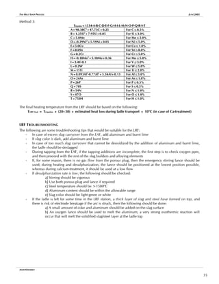 THE MELT SHOP PROCESS JUNE 2005
Method 3:
Tliquidus=1534-A-B-C-D-E-F-G-H-I-L-M-N-O-P-Q-R-S-T
A=98.38C2
+47.73C+0.25 For C≤0.5%
B=1.25Si2
+7.95Si+0.05 For Si≤3.0%
C=5.0Mn For Mn≤2.0%
D=-0.29Ni2
+5.59Ni+0.05 For Ni≤5.0%
E=5.0Cu For Cu≤1.0%
F=8.0Sn For Sn≤8.0%
G=0.2Cr For Cr≤5.0%
H=-0.18Mo2
+5.18Mo+0.36 For Mo≤5.0%
I=3.4V-0.1 For V≤3.0%
L=0.2W For W≤5.0%
M=15Ti For Ti≤2.0%
N=0.093Al3
-0.77Al2
+5.34Al+0.13 For Al≤5.0%
O=24As For As≤1.0%
P=26P For P≤0.5%
Q=78S For S≤0.5%
R=54N For N≤1.0%
S=47O For O≤1.0%
T=750H For H≤1.0%
The final heating temperature from the LRF should be based on the following:
TLRF Final = TLiquidus + (20÷30) + estimated heat loss during ladle transport + 10o
C (in case of Ca-treatment)
LRF TROUBLESHOOTING
The following are some troubleshooting tips that would be suitable for the LRF:
- In case of excess slag carryover from the EAF, add aluminum and burnt lime
- If slag color is dark, add aluminum and burnt lime
- In case of too much slag carryover that cannot be deoxidized by the addition of aluminum and burnt lime,
the ladle should be deslagged
- During tapping from the EAF, if the tapping additions are incomplete, the first step is to check oxygen ppm,
and then proceed with the rest of the slag builders and alloying elements
- If, for some reason, there is no gas flow from the porous plug, then the emergency stirring lance should be
used; during heating and desulphurization, the lance should be positioned at the lowest position possible,
whereas during calcium-treatment, it should be used at a low flow
- If desulphurization rate is low, the following should be checked:
a] Stirring should be vigorous
b] Use both porous plug and lance if required
c] Steel temperature should be >1580o
C
d] Aluminum content should be within the allowable range
e] Slag color should be light green or white
- If the ladle is left for some time in the LRF station, a thick layer of slag and steel have formed on top, and
there is risk of electrode breakage if the arc is struck, then the following should be done:
a] A small amount of coke and aluminum should be added on the slag surface
b] An oxygen lance should be used to melt the aluminum; a very strong exothermic reaction will
occur that will melt the solidified slag/steel layer at the ladle top
AMIR MISHRIKY
35
 