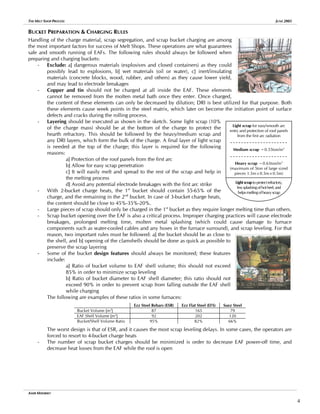 THE MELT SHOP PROCESS JUNE 2005
BUCKET PREPARATION & CHARGING RULES
Handling of the charge material, scrap segregation, and scrap bucket charging are among
the most important factors for success of Melt Shops. These operations are what guarantees
safe and smooth running of EAFs. The following rules should always be followed when
preparing and charging buckets:
- Exclude: a] dangerous materials (explosives and closed containers) as they could
possibly lead to explosions, b] wet materials (oil or water), c] inert/insulating
materials (concrete blocks, wood, rubber, and others) as they cause lower yield,
and may lead to electrode breakages
- Copper and tin should not be charged at all inside the EAF. These elements
cannot be removed from the molten metal bath once they enter. Once charged,
the content of these elements can only be decreased by dilution; DRI is best utilized for that purpose. Both
these elements cause week points in the steel matrix, which later on become the initiation point of surface
defects and cracks during the rolling process.
- Layering should be executed as shown in the sketch. Some light scrap (10%
of the charge mass) should be at the bottom of the charge to protect the
hearth refractory. This should be followed by the heavy/medium scrap and
any DRI layers, which form the bulk of the charge. A final layer of light scrap
is needed at the top of the charge; this layer is required for the following
reasons:
a] Protection of the roof panels from the first arc
b] Allow for easy scrap penetration
c] It will easily melt and spread to the rest of the scrap and help in
the melting process
d] Avoid any potential electrode breakages with the first arc strike
Medium scrap ~0.55ton/m3
Light scrap for easy/smooth arc
try and protection of roof pane
from the first arc radiation
en ls
Heavy scrap ~0.65ton/m3
(maximum of 5ton of large sized
pieces 1.5m×0.5m×0.5m)
Lightscraptoprotectrefractory,
lesssplashingofhotheel,and
helpsmeltingofheavyscrap
- With 2-bucket charge heats, the 1st
bucket should contain 55-65% of the
charge, and the remaining in the 2nd
bucket. In case of 3-bucket charge heats,
the content should be close to 45%-35%-20%.
- Large pieces of scrap should only be charged in the 1st
bucket as they require longer melting time than others.
- Scrap bucket opening over the EAF is also a critical process. Improper charging practices will cause electrode
breakages, prolonged melting time, molten metal splashing (which could cause damage to furnace
components such as water-cooled cables and any hoses in the furnace surround), and scrap leveling. For that
reason, two important rules must be followed: a] the bucket should be as close to
the shell, and b] opening of the clamshells should be done as quick as possible to
preserve the scrap layering
- Some of the bucket design features should always be monitored; these features
include:
a] Ratio of bucket volume to EAF shell volume; this should not exceed
85% in order to minimize scrap leveling
b] Ratio of bucket diameter to EAF shell diameter; this ratio should not
exceed 90% in order to prevent scrap from falling outside the EAF shell
while charging
The following are examples of these ratios in some furnaces:
Ezz Steel Rebars (ESR) Ezz Flat Steel (EFS) Suez Steel
Bucket Volume [m3
] 87 165 79
EAF Shell Volume [m3
] 92 202 120
Bucket/Shell Volume Ratio 95% 82% 66%
The worst design is that of ESR, and it causes the most scrap leveling delays. In some cases, the operators are
forced to resort to 4-bucket charge heats
- The number of scrap bucket charges should be minimized is order to decrease EAF power-off time, and
decrease heat losses from the EAF while the roof is open
AMIR MISHRIKY
4
 