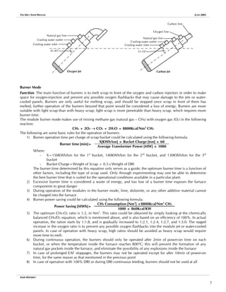 THE MELT SHOP PROCESS JUNE 2005
Carbon Jet
Oxygen Jet
31-35o
41-45o
Cooling water inlet
Cooling water outlet
Natural gas line
Oxygen line
Carbon line
Natural gas line
Cooling water outlet
Cooling water inlet
Burner Mode
Function: The main function of burners is to melt scrap in front of the oxygen and carbon injectors in order to make
space for oxygen-injection and prevent any possible oxygen flashbacks that may cause damage to the jets or water-
cooled panels. Burners are only useful for melting scrap, and should be stopped once scrap in front of them has
melted; further operation of the burners beyond that point would be considered a loss of energy. Burners are more
suitable with light scrap than with heavy scrap; light scrap is more penetrable than heavy scrap, which requires more
burner time.
The module burner mode makes use of mixing methane gas (natural gas – CH4) with oxygen gas (O2) in the following
reaction:
CH4 + 2O2 → CO2 + 2H2O + 8800Kcal/Nm3
CH4
The following are some basic rules for the operation of burners:
1) Burner operation time per charge of scrap bucket could be calculated using the following formula:
X[KWh/ton] × Bucket Charge [ton] × 60
Burner time [min]=
Average Transformer Power [MW] × 1000
Where:
- X=150KWh/ton for the 1st
bucket, 140KWh/ton for the 2nd
bucket, and 130KWh/ton for the 3rd
bucket
- Bucket Charge=Weight of Scrap + 0.5×Weight of DRI
The burner time determined by this equation only serves as a guide; the optimum burner time is a function of
other factors, including the type of scrap used. Only through experimenting may one be able to determine
the best burner time that is suited for the operational conditions available in a particular plant.
2) Excessive burner time is considered a waste of energy, and too low of a burner time exposes the furnace
components to great danger
3) During operation of the modules in the burner mode, lime, dolomite, or any other additive material cannot
be charged into the furnace
4) Burner power saving could be calculated using the following formula:
CH4 Consumption [Nm3
] ×8800Kcal/Nm3
CH4
Power Saving [MWh]=
1000 × 860Kcal/KW
5) The optimum CH4:O2 ratio is 1:2, in Nm3
. This ratio could be obtained by simply looking at the chemically
balanced CH4/O2 equation, which is mentioned above, and is also based on an efficiency of 100%. In actual
operation, the ration starts by 1:1.8, and is gradually increased to 1:2.1, 1:2.4, 1:2.7, and 1:3.0. The staged
increase in the oxygen ratio is to prevent any possible oxygen flashbacks into the module jet or water-cooled
panels. In case of operation with heavy scrap, high ratios should be avoided as heavy scrap would require
more time to melt.
6) During continuous operation, the burners should only be operated after 2min of power-on time on each
bucket, or when the temperature inside the furnace reaches 800o
C; this will prevent the formation of any
natural gas pockets inside the furnace, and eliminate the possibility of any explosions inside the furnace
7) In case of prolonged EAF stoppages, the burners may not be operated except for after 10min of power-on
time, for the same reason as that mentioned in the previous point
8) In case of operation with 100% DRI or during DRI continuous feeding, burners should not be used at all
AMIR MISHRIKY
7
 