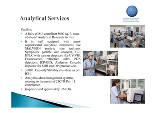 Facility:
 A fully cGMP compliant 5000 sq. ft. state-
of-the-art Analytical Research facility.
 It is well equipped with many
sophisticated analytical instruments like
MALVERN particle size analyzer,
Symphatec particle size analyzer, GC,
HPLC with various detectors like UV-VIS,
Fluorescence, refractive index, PDA
detectors, ICP-OES, Andersen Cascade
impactor for MDI and DPI products etc.
 3000 L Capacity Stability chambers as per
ICH.
 Analytical data management systems,
meeting to the needs of 21CFR Part 11
compliance.
 Inspected and approved by USFDA.
 