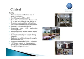 Facility
 Spacious clinical ward with an area of
about 10,000 sq. ft.
 One fully equipped 2 beds ICU
 State-of-the-art two identical clinical wards
of 36 beds each comprise total beds to 72.
 Proximity to a hospital that will facilitate
quicker and better handling of emergencies
 Pharmacy with controlled access.
 Counseling room with audio-video
recording facility
 Emergency calling point at bed and in wash
room
 A recreational facility for subjects during
the study
 Dedicated nurse/lab technician for samples
withdrawal and care
 Volunteers’data bank of 1,000 + volunteers
 - 800C deep freezers for plasma sample
storage which are continuously monitored
through data logging system.
 