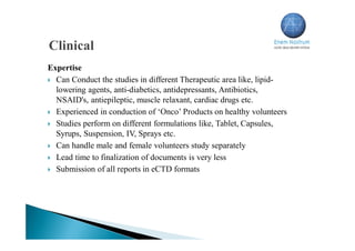 Expertise
 Can Conduct the studies in different Therapeutic area like, lipid-
lowering agents, anti-diabetics, antidepressants, Antibiotics,
NSAID's, antiepileptic, muscle relaxant, cardiac drugs etc.
 Experienced in conduction of ‘Onco’ Products on healthy volunteers
 Studies perform on different formulations like, Tablet, Capsules,
Syrups, Suspension, IV, Sprays etc.
 Can handle male and female volunteers study separately
 Lead time to finalization of documents is very less
 Submission of all reports in eCTD formats
 