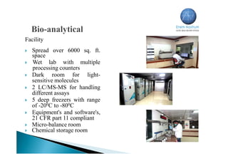 Facility
 Spread over 6000 sq. ft.
space
 Wet lab with multiple
processing counters
 Dark room for light-
sensitive molecules
 2 LC/MS-MS for handling
different assays
 5 deep freezers with range
of -200C to -800C
 Equipment's and software's,
21 CFR part 11 compliant
 Micro-balance room
 Chemical storage room
 