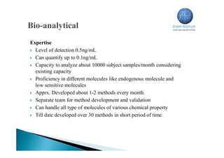Expertise
 Level of detection 0.5ng/mL
 Can quantify up to 0.1ng/mL
 Capacity to analyze about 10000 subject samples/month considering
existing capacity
 Proficiency in different molecules like endogenous molecule and
low sensitive molecules
 Apprx. Developed about 1-2 methods every month.
 Separate team for method development and validation
 Can handle all type of molecules of various chemical property
 Till date developed over 30 methods in short period of time.
 