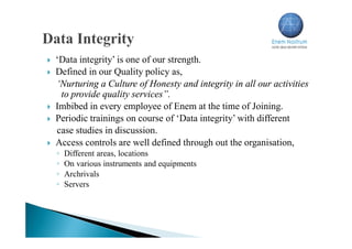  ‘Data integrity’ is one of our strength.
 Defined in our Quality policy as,
‘Nurturing a Culture of Honesty and integrity in all our activities
to provide quality services”.
 Imbibed in every employee of Enem at the time of Joining.
 Periodic trainings on course of ‘Data integrity’ with different
case studies in discussion.
 Access controls are well defined through out the organisation,
◦ Different areas, locations
◦ On various instruments and equipments
◦ Archrivals
◦ Servers
 