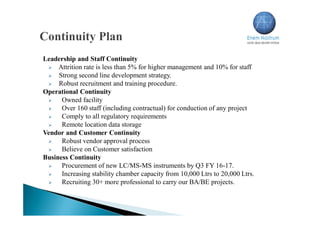 Leadership and Staff Continuity
 Attrition rate is less than 5% for higher management and 10% for staff
 Strong second line development strategy.
 Robust recruitment and training procedure.
Operational Continuity
 Owned facility
 Over 160 staff (including contractual) for conduction of any project
 Comply to all regulatory requirements
 Remote location data storage
Vendor and Customer Continuity
 Robust vendor approval process
 Believe on Customer satisfaction
Business Continuity
 Procurement of new LC/MS-MS instruments by Q3 FY 16-17.
 Increasing stability chamber capacity from 10,000 Ltrs to 20,000 Ltrs.
 Recruiting 30+ more professional to carry our BA/BE projects.
 