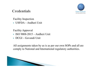 Facility Inspection
 USFDA – Andheri Unit
Facility Approval
 ISO 9008-2015 – Andheri Unit
 DCGI – Govandi Unit
All assignments taken by us is as per our own SOPs and all are
comply to National and International regulatory authorities.
 