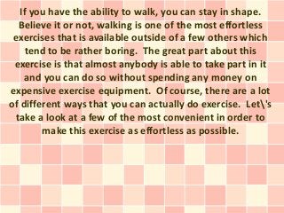 If you have the ability to walk, you can stay in shape.
  Believe it or not, walking is one of the most effortless
 exercises that is available outside of a few others which
    tend to be rather boring. The great part about this
 exercise is that almost anybody is able to take part in it
    and you can do so without spending any money on
expensive exercise equipment. Of course, there are a lot
of different ways that you can actually do exercise. Let's
 take a look at a few of the most convenient in order to
        make this exercise as effortless as possible.
 