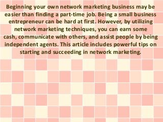 Beginning your own network marketing business may be
easier than finding a part-time job. Being a small business
  entrepreneur can be hard at first. However, by utilizing
    network marketing techniques, you can earn some
cash, communicate with others, and assist people by being
independent agents. This article includes powerful tips on
       starting and succeeding in network marketing.
 
