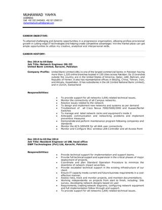 CAREER OBJECTIVE:
To attained challenging and dynamic opportunities in a progressive organization, allowing profess provisional
growth in cutting-edge IT technologies and helping create competitive advantages min the market place can get
ample opportunities to utilize my creative, analytical and interpersonal skills.
CAREER HISTORY:
Dec 2014 to till Date
Job Title: Network Engineer OG-III
United Bank Limited, Karachi, Pakistan
Company Profile: United Bank Limited (UBL) is one of the largest commercial banks in Pakistan having
more than 1,320 online branches located in 150 cities across Pakistan. Its 15 branches
outside the country are in the United States of America, Qatar, UAE, Bahrain, and
Republic of Yemen. It also has representative offices in Beijing, China, Tehran, Iran,
and Almaty, Kazakhstan. It has subsidiaries in the UK (United National Bank Limited),
and in Zürich, Switzerland
Responsibilities:
 To provide support for all networks (LAN) related technical issues.
 Monitor the connectivity of all Campus networks.
 Resolve issues related to the network
 To design and implement new networks and systems as per demand
 Troubleshoot of all Cisco Nexus 7000/5000/2000 and Huawei/Nortel
Switches
 To manage and label network racks and equipment’s inside it
 Anticipate communication and networking problems and implement
preventive measures
 Demonstrate and perform maintenance program following companies and
standards
 Monitor the ACS SERVER for all AAA user connectivity
 Monitor and Configure WLC wireless LAN Controller and all Access Point
Dec 2013 to till Dec 2014
Job Title: Resident Engineer at UBL head office
DWP Technologies (Pvt) Ltd, Karachi, Pakistan
Responsibilities:
 Provide technical support for implementation and support teams.
 Provide full technical support and supervision in the critical phases of major
deployment of projects.
 Coordinate and plan Standard Operation Procedure to minimize the
downtime of network impact severities.
 Provide escalated technical support in the existing infrastructure of our
client.
 Ensure IT capacity meets current and future business requirements in a cost-
effective manner.
 Assess risks, track and monitor projects, and maintain documentations.
 Working independently on projects from start to finish, including: Site
survey, developing network designs based on user
 Requirements, creating network diagrams, configuring network equipment
and full implementation follow-through and support.
 To provide support for all networks (LAN) related technical issues.
MUHAMMAD YAHYA
ADDRESS:
Cell: +92 332 2445463, +92 321 2595131
muhammadyahya83@gmail.com
 