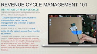 The Healthcare Financial Management Association
(HFMA) defines revenue cycle as:
"All administrative and clinical functions
that contribute to the capture,
management, and collection of patient
service revenue."
In other words, it is a term that includes the
entire life of a patient account from creation
to payment.
Revenue cycle processes flow into and affect one
another. When processes are executed correctly,
the cycle performs predictably. However, problems
early in the cycle can have significant ripple
effects. The further an error travels through the
revenue cycle, the more costly revenue recovery
becomes
REVENUE CYCLE MANAGEMENT 101
DEFINITION OF REVENUE CYCLE:
 