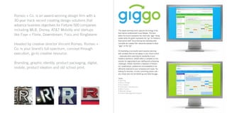 Romeo + Co. is an award-winning design firm with a
30-year track record creating design solutions that
advance business objectives for Fortune 500 companies
including MLB, Disney, AT&T Mobility and startups
like Faye + Florie, Downstream, Foco and Ringbearer.
Headed by creative director Vincent Romeo, Romeo +
Co. is your brand’s full-spectrum, concept through
execution, go-to creative resource.
Branding, graphic identity, product packaging, digital,
mobile, product ideation and old school print.
This award-winning brand captures the energy of the
food service professional’s busy lifestyle. The blue
within the brand represents the client side “gigs” being
posted while the green represents the “go” for freelance
food service staff. Once naming and branding were
complete we created their interactive website to allow
“gigs” on the “go”.
Orchestrating a successful event requires planning
with variables that are not always in your direct control
– especially when planning the availability of your
freelance workforce. GIGGO offers a complete on-line
solution for organizing all your staffing and scheduling
challenges. GIGGO maintains a database of freelanc-
ers’ qualifications, preferences and availability to be
efficiently matched to your schedules and needs. No
looking for resumes, no time consuming phone calls –
you simply plan and let GIGGO go and book the gigs.
Tasks:
• Naming
• Brand Design
• Core Values
• Information Architecture
• Wire Frames
• Website Design
• Content Management System
 