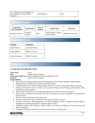 356 - Designing a User Interface for a
Web Application with the HTML
Composer
INFO BUILD 2012
Graduation/
Post Graduation
Specialization
Year of
Passing
College Name University
Bachelor of Science
Computer
Science
2007
CMS College of Science
and Commerce
Bharathiar University
Training Institution
Agile Training American Express
Capital Markets BNFS University
Cards & Payments BNFS University
#1) Amex_MP_ATS_SQP_2015_T & M
Client Name : Amex
Role : Business System Analyst
Technologies/Skills Used : Clarity, Project Server, Rally, SharePoint, ALM
Duration : Apr 6th
2015 thru till date
Responsibilities:
• Responsible for planning, directing and coordinating projects from initiation through to implementation.
• Managed and successfully delivered agile and waterfall projects.
• Facilitating daily scrum meetings, sprint planning, sprint review sessions and sprint retrospective meetings.
• Working with product owner on artifacts such as product backlog, sprint backlog, sprint planning, sprint
burndown & release burndown.
• Work closely with product owner in backlog management and continuous delivery of features.
• Develop project specification document which allows developers and other stakeholders to understand the
business process.
• Resource/ user story allocation to the scrum team.
• Partnered with business units to facilitate process changes in support of project.
• Partnered with Systems, Data Management, and Order Management teams to understand systems impacts,
dependencies and technical approach to facilitate support of effort.
• Scheduling meetings with developers, System Analysts and testers to collaborate resource allocation and
project completion.
• Coordinate with offshore and onsite and monitor timely delivery of requirements.
2 of 6
Professional Degree
Educational training
Project Experience
 
