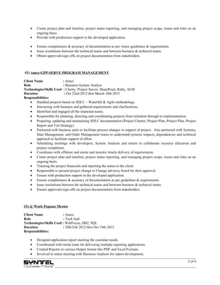 • Create project plan and timeline, project status reporting, and managing project scope, issues and risks on an
ongoing basis.
• Provide with production support to the developed application.
• Ensure completeness & accuracy of documentation as per Amex guidelines & requirements.
• Issue resolutions between the technical teams and between business & technical teams.
• Obtain approvals/sign-offs on project documentation from stakeholders.
#2) Amex-GPP-SERVE PROGRAM MANAGEMENT
Client Name : Amex
Role : Business System Analyst
Technologies/Skills Used : Clarity, Project Server, SharePoint, Rally, ALM
Duration : Oct 22nd 2012 thru March 10th 2015
Responsibilities:
• Handled projects based on SDLC – Waterfall & Agile methodology.
• Interacting with business and gathered requirements and clarifications.
• Identified and engaged all the impacted teams.
• Responsible for planning, directing and coordinating projects from initiation through to implementation.
• Preparing, updating and maintaining SDLC documentation (Project Charter, Project Plan, Project Plan, Project
Report and Test Strategy).
• Partnered with business units to facilitate process changes in support of project. Also partnered with Systems,
Data Management, and Order Management teams to understand systems impacts, dependencies and technical
approach to facilitate support of effort.
• Scheduling meetings with developers, System Analysts and testers to collaborate resource allocation and
project completion.
• Coordinate with offshore and onsite and monitor timely delivery of requirements.
• Create project plan and timeline, project status reporting, and managing project scope, issues and risks on an
ongoing basis.
• Tracking the project financials and reporting the status to the client.
• Responsible to present project change to Change advisory board for their approval.
• Ensure with production support to the developed application.
• Ensure completeness & accuracy of documentation as per guidelines & requirements
• Issue resolutions between the technical teams and between business & technical teams.
• Ensure approvals/sign-offs on project documentation from stakeholders
#3) @ Work Pegasus Mexico
Client Name : Amex
Role : Tech lead
Technologies/Skills Used : WebFocus, DB2, SQL
Duration : 28th Feb 2012 thru Oct 19th 2012
Responsibilities:
• Designed application report meeting the customer needs.
• Coordinated with onsite team for delivering multiple reporting applications.
• Created Reports in various Output format like PDF and Excel Formats.
• Involved in status meeting with Business Analysts for report development.
3 of 6
 