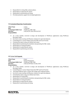 • Responsible for writing SQLs and procedures.
• Responsible for optimizing the reports.
• Responsible for performing unit testing.
• Provided production support the developed application.
#4) Customized Reporting Transformation
Client Name : Amex
Role : Tech lead
Technologies/Skills Used : WebFocus, DB2, SQL
Duration : 4th Jan 2011 thru 25th Feb 2012
Responsibilities
• As a team member, involved in design and development of WebFocus applications using WebFocus
Developer Studio.
• Involved in status meeting with Business Analysts for report development.
• Created Reports in various Output format like PDF and Excel Formats
• Formatted the reports using user defined style sheets.
• Responsible for performing the translation and generating the SQL scripts.
• Responsible for writing procedures.
• Responsible for optimizing the reports.
• Responsible for performing unit testing.
#5) 7.1.4 to 7.6.9 Upgrade
Client Name : Amex
Role : Senior Programmer
Technologies/Skills Used : WebFocus, DB2, SQL
Duration : 4th Jan 2010 thru 31st Dec 2010
Responsibilities:
• As a team member, involved in design and development of WebFocus applications using WebFocus
Developer Studio.
• Created Reports in various Output format like PDF and Excel Formats
• Developed different types or reports like Graphs and Compound reports.
• Involved in status meeting with Business Analysts for report development.
• Formatted the reports using user defined style sheets.
• Responsible for writing SQLs.
• Responsible for performing the translation and generating the SQL scripts.
• Responsible for writing procedures.
• Responsible for optimizing the reports.
• Responsible for performing unit testing.
4 of 6
 