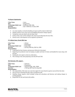#6) Report Optimization
Client Name : Amex
Role : Programmer
Technologies/Skills Used : WebFocus, DB2, SQL
Duration : Dec 9 2008 thru 31st Dec 2009
Responsibilities:
• As a team member, involved in handling of request send by client on daily basis.
• Dealing with Pre-Travel, Post-Travel and Mapping Document Change requests.
• Testing the events provided by the developer team.
• Failure of the events will be notified to the client by providing them the trace files.
• Passed events in development will be migrated to production.
#7) Allstate Insur, Oracle DBA Sup
Client Name : Allstate
Role : Programmer
Technologies/Skills Used : Oracle DBA
Duration : 2nd Sep 2008 thru 30th Nov 2008
Responsibilities:
• Understand the basic business and processes followed in the project.
• Supporting the production team by keeping an update and track of tickets and handled the issues along with
the team.
• Sending the error report to client on a daily basis.
• Was working in the client proprietary tools like HP and USD.
#8) Tektronix, ETL support
Client Name : Tektronix
Role : Programmer
Technologies/Skills Used : Oracle PL/SQL, SQL, OWB
Duration : 27th Sep 2007 thru 01st Sep 2008
Responsibilities:
• The responsibility of the team was to provide support for issues based on queries received from the client.
• Was involved in checking the daily status of production jobs.
• Handling change requests, which included writing new procedures and functions and making changes in
existing programs.
• Responsible for safe and timely deliverables.
5 of 6
 