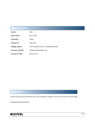 Gender Male
Date of Birth 09-12-1984
Nationality Indian
Passport No G4012059
Mailing Address 1814 E Bell RD, APT 2115 PHOENIX 85022
Personal e-mail ID krishnaprasad6@gmail.com
Contact No. Mob 801-541-5761
I hereby declare that the information that I have furnished is authentic, and true to the best of my knowledge.
Krishnaprasad Chembakassery
6 of 6
Personal Details
Declaration
 